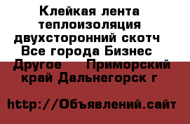 Клейкая лента, теплоизоляция, двухсторонний скотч - Все города Бизнес » Другое   . Приморский край,Дальнегорск г.